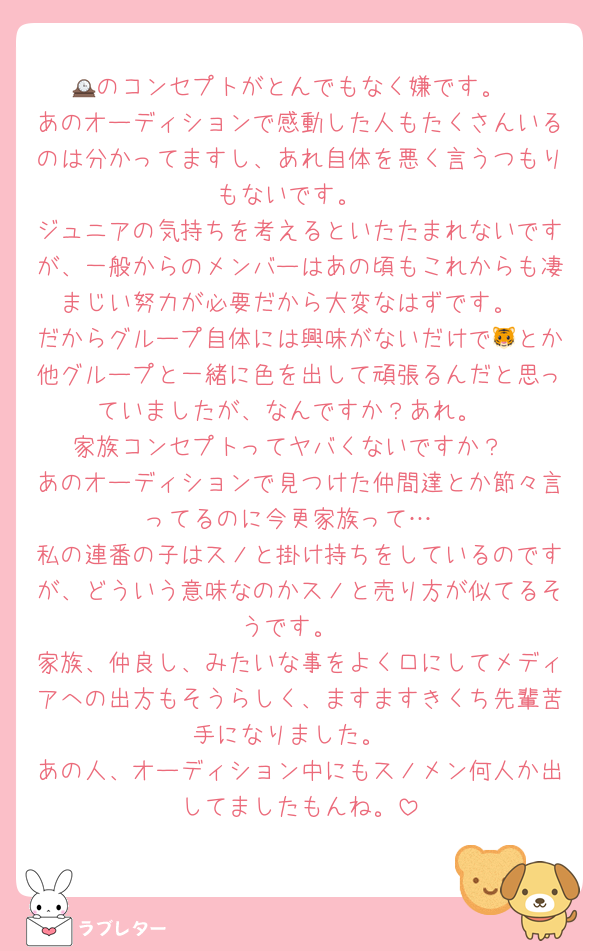 🕰のコンセプトがとんでもなく嫌です。
あのオーディションで感動した人もたくさんいるのは分かってますし、あれ自体を悪く言うつもりもないです。
ジュニアの気持ちを考えるといたたまれないですが、一般からのメンバーはあの頃もこれからも凄まじい努力が必要だから大変なはずです。
だからグループ自体には興味がないだけで🐯とか他グループと一緒に色を出して頑張るんだと思っていましたが、なんですか？あれ。
家族コンセプトってヤバくないですか？
あのオーディションで見つけた仲間達とか節々言ってるのに今更家族って…
私の連番の子はスノと掛け持ちをしているのですが、どういう意味なのかスノと売り方が似てるそうです。
家族、仲良し、みたいな事をよく口にしてメディアへの出方もそうらしく、ますますきくち先輩苦手になりました。
あの人、オーディション中にもスノメン何人か出してましたもんね。