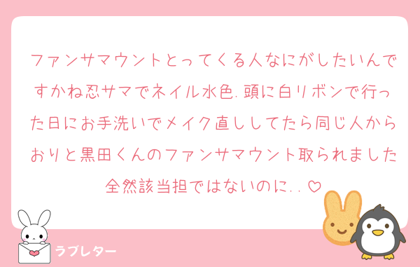 ファンサマウントとってくる人なにがしたいんですかね忍サマでネイル水色.頭に白リボンで行った日にお手洗いでメイク直ししてたら同じ人からおりと黒田くんのファンサマウント取られました全然該当担ではないのに..