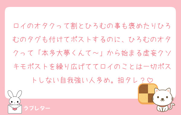 ロイのオタクって割とひろむの事も褒めたりひろむのタグも付けてポストするのに、ひろむのオタクって「本多大夢くんて～」から始まる虚妄クソキモポストを繰り広げててロイのことは一切ポストしない自我強い人多め。担タレ？