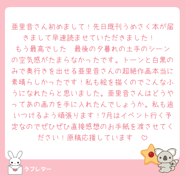 亜里音さん初めまして！先日既刊うめさく本が届きまして早速読ませていただきました！
もう最高でした❤️最後の夕暮れの土手のシーンの空気感がたまらなかったです。トーンと白黒のみで奥行きを出せる亜里音さんの超絶作画本当に素晴らしかったです！私も絵を描くのでこんなふうになれたらと思いました。亜里音さんはどうやってあの画力を手に入れたんでしょうか。私も追いつけるよう頑張ります！7月はイベント行く予定なのでぜひぜひ直接感想のお手紙を渡させてください！原稿応援しています🥰