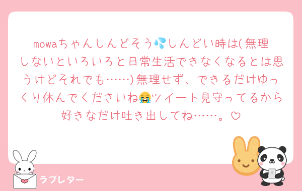 mowaちゃんしんどそう💦しんどい時は(無理しないといろいろと日常生活できなくなるとは思うけどそれでも……)無理せず、できるだけゆっくり休んでくださいね😭ツイート見守ってるから好きなだけ吐き出してね……。