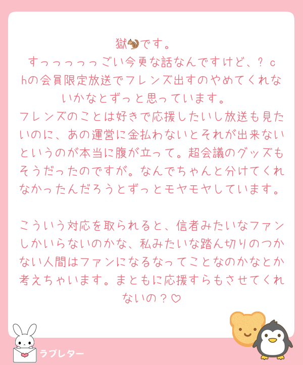獄🐿です。
すっっっっっごい今更な話なんですけど、⚙️chの会員限定放送でフレンズ出すのやめてくれないかなとずっと思っています。
フレンズのことは好きで応援したいし放送も見たいのに、あの運営に金払わないとそれが出来ないというのが本当に腹が立って。超会議のグッズもそうだったのですが。なんでちゃんと分けてくれなかったんだろうとずっとモヤモヤしています。
こういう対応を取られると、信者みたいなファンしかいらないのかな、私みたいな踏ん切りのつかない人間はファンになるなってことなのかなとか考えちゃいます。まともに応援すらもさせてくれないの？