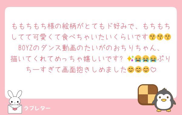 ももちもち様の絵柄がとてもド好みで、もちもちしてて可愛くて食べちゃいたいくらいです😚😚😚BOYZのダンス動画のたいがのおちりちゃん、描いてくれてめっちゃ嬉しいです✨😭😭😭😭ぷりちーすぎて画面抱きしめました😊😊😊