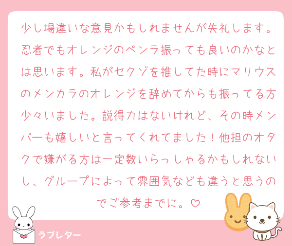 少し場違いな意見かもしれませんが失礼します。忍者でもオレンジのペンラ振っても良いのかなとは思います。私がセクゾを推してた時にマリウスのメンカラのオレンジを辞めてからも振ってる方少々いました。説得力はないけれど、その時メンバーも嬉しいと言ってくれてました！他担のオタクで嫌がる方は一定数いらっしゃるかもしれないし、グループによって雰囲気なども違うと思うのでご参考までに。