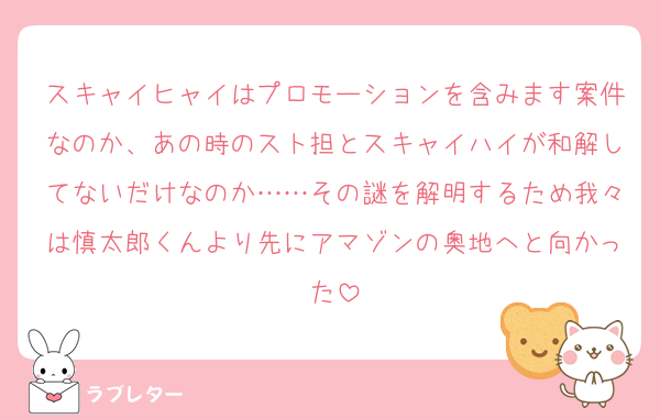 スキャイヒャイはプロモーションを含みます案件なのか、あの時のスト担とスキャイハイが和解してないだけなのか……その謎を解明するため我々は慎太郎くんより先にアマゾンの奥地へと向かった
