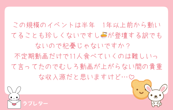 この規模のイベントは半年〜1年以上前から動いてることも珍しくないですし🍜が登壇する訳でもないので杞憂じゃないですか？
不定期動画だけで11人食べていくのは難しいって言ってたのでむしろ動画が上がらない間の貴重な収入源だと思いますけど…