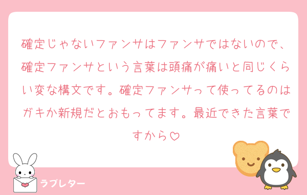 確定じゃないファンサはファンサではないので、確定ファンサという言葉は頭痛が痛いと同じくらい変な構文です。確定ファンサって使ってるのはガキか新規だとおもってます。最近できた言葉ですから