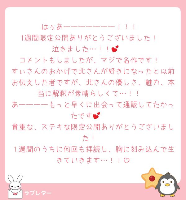 はぅあーーーーーーー！！！
1週間限定公開ありがとうございました！
泣きました…！！💕🥲
コメントもしましたが、マジで名作です！
すぃさんのおかげで北さんが好きになったと以前お伝えした者ですが、北さんの優しさ、魅力、本当に解釈が素晴らしくて…！！
あーーーーもっと早くに出会って通販してたかったです💕🥲
貴重な、ステキな限定公開ありがとうございました！
１週間のうちに何回も拝読し、胸に刻み込んで生きていきます…！！