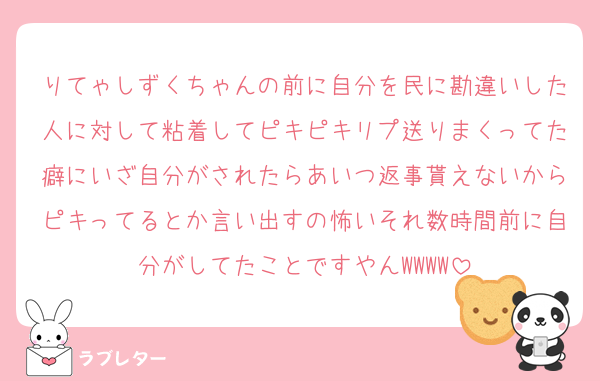 りてゃしずくちゃんの前に自分を民に勘違いした人に対して粘着してピキピキリプ送りまくってた癖にいざ自分がされたらあいつ返事貰えないからピキってるとか言い出すの怖いそれ数時間前に自分がしてたことですやんWWWW