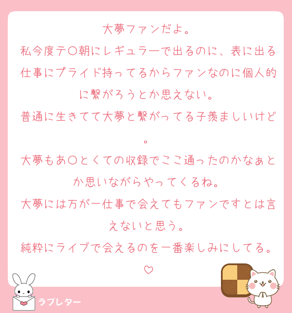 大夢ファンだよ。
私今度テ〇朝にレギュラーで出るのに、表に出る仕事にプライド持ってるからファンなのに個人的に繋がろうとか思えない。
普通に生きてて大夢と繋がってる子羨ましいけど。
大夢もあ〇とくての収録でここ通ったのかなぁとか思いながらやってくるね。
大夢には万が一仕事で会えてもファンですとは言えないと思う。
純粋にライブで会えるのを一番楽しみにしてる。