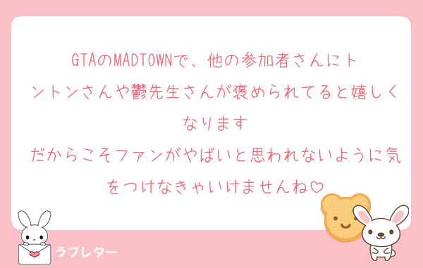 GTAのMADTOWNで、他の参加者さんにトントンさんや鬱先生さんが褒められてると嬉しくなります
だからこそファンがやばいと思われないように気をつけなきゃいけませんね