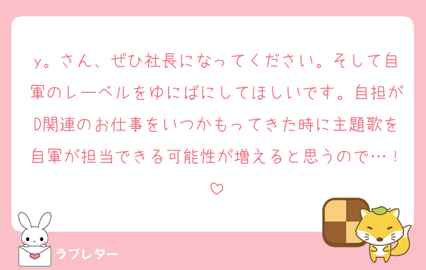 y。さん、ぜひ社長になってください。そして自軍のレーベルをゆにばにしてほしいです。自担がD関連のお仕事をいつかもってきた時に主題歌を自軍が担当できる可能性が増えると思うので…！