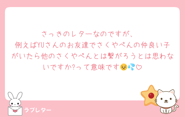 さっきのレターなのですが、
例えばYUさんのお友達でさくやぺんの仲良い子がいたら他のさくやぺんとは繋がろうとは思わないですか?って意味です😣💦