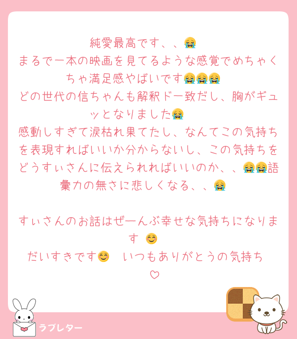 純愛最高です、、😭
まるで一本の映画を見てるような感覚でめちゃくちゃ満足感やばいです😭😭😭
どの世代の信ちゃんも解釈ド一致だし、胸がギュッとなりました😭🩷
感動しすぎて涙枯れ果てたし、なんてこの気持ちを表現すればいいか分からないし、この気持ちをどうすぃさんに伝えられればいいのか、、😭😭語彙力の無さに悲しくなる、、😭

すぃさんのお話はぜーんぶ幸せな気持ちになります☺️🩷
だいすきです🩷🩷いつもありがとうの気持ち☺️🩷