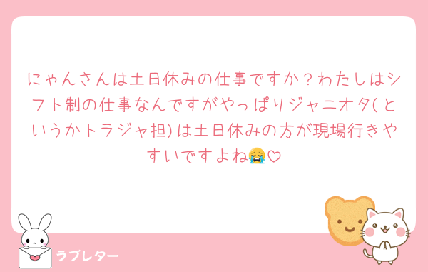 にゃんさんは土日休みの仕事ですか？わたしはシフト制の仕事なんですがやっぱりジャニオタ(というかトラジャ担)は土日休みの方が現場行きやすいですよね😭