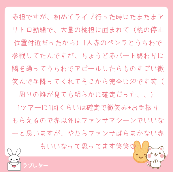 赤担ですが、初めてライブ行った時にたまたまアリトロ動線で、大量の桃担に囲まれて（桃の停止位置付近だったから）1人赤のペンラとうちわで参戦してたんですが、ちょうど赤パート終わりに隣を通ってうちわでアピールしたらものすごい微笑んで手降ってくれてそこから完全に沼です笑（周りの誰が見ても明らかに確定だった、、）
1ツアーに1回くらいは確定で微笑み+お手振りもらえるので赤以外はファンサマシーンでいいなーと思いますが、やたらファンサばらまかない赤もいいなって思ってます笑笑