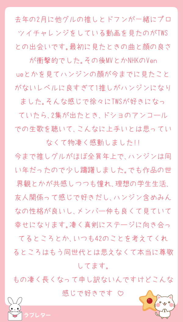 去年の2月に他グルの推しとドフンが一緒にプロツイチャレンジをしている動画を見たのがTWSとの出会いです｡最初に見たときの曲と顔の良さが衝撃的でした｡その後MVとかNHKのVenueとかを見てハンジンの顔が今までに見たことがないレベルに良すぎて1推しがハンジンになりました｡そんな感じで徐々にTWSが好きになっていたら､2集が出たとき､ドショのアンコールでの生歌を聴いて､こんなに上手いとは思っていなくて物凄く感動しました!!
今まで推しグルがほぼ全員年上で､ハンジンは同い年だったので少し躊躇しました｡でも作品の世界観とかが共感しつつも憧れ､理想の学生生活､友人関係って感じで好きだし､ハンジン含めみんなの性格が良いし､メンバー仲も良くて見ていて幸せになります｡凄く真剣にステージに向き合ってるところとか､いつも42のことを考えてくれるところはもう同世代とは思えなくて本当に尊敬してます｡
もの凄く長くなって申し訳ないんですけどこんな感じで好きです♡