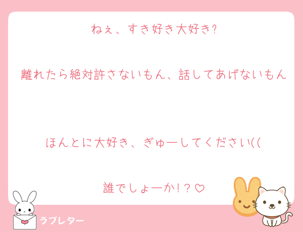 ねぇ、すき好き大好き?

離れたら絶対許さないもん、話してあげないもん

ほんとに大好き、ぎゅーしてください((

誰でしょーか!？