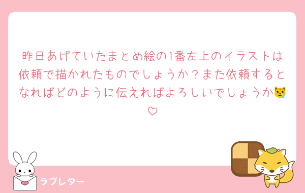 昨日あげていたまとめ絵の1番左上のイラストは依頼で描かれたものでしょうか？また依頼するとなればどのように伝えればよろしいでしょうか😿
