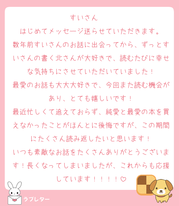 すいさん❤︎❤︎
はじめてメッセージ送らせていただきます。
数年前すいさんのお話に出会ってから、ずっとすいさんの書く北さんが大好きで、読むたびに幸せな気持ちにさせていただいていました！
最愛のお話も大大大好きで、今回また読む機会があり、とても嬉しいです！
最近忙しくて追えておらず、純愛と最愛の本を買えなかったことがほんとに後悔ですが、この期間にたくさん読み返したいと思います！
いつも素敵なお話をたくさんありがとうございます！長くなってしまいましたが、これからも応援しています！！！！