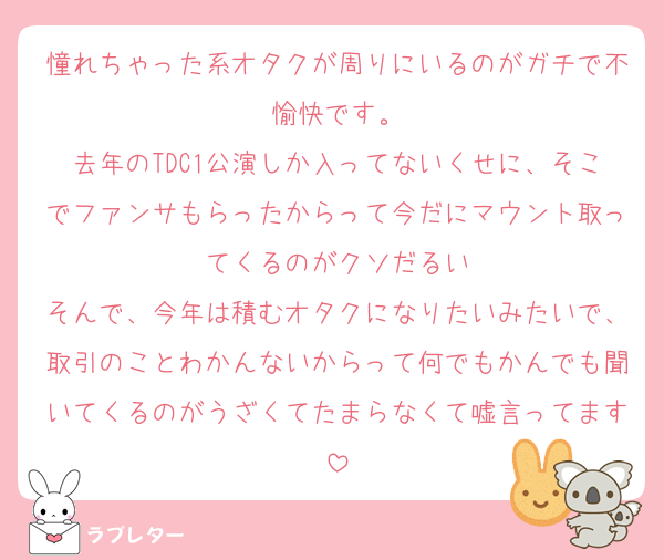 憧れちゃった系オタクが周りにいるのがガチで不愉快です。
去年のTDC1公演しか入ってないくせに、そこでファンサもらったからって今だにマウント取ってくるのがクソだるい
そんで、今年は積むオタクになりたいみたいで、取引のことわかんないからって何でもかんでも聞いてくるのがうざくてたまらなくて嘘言ってます