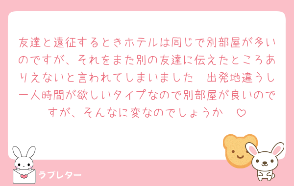 友達と遠征するときホテルは同じで別部屋が多いのですが、それをまた別の友達に伝えたところありえないと言われてしまいました🥲出発地違うし一人時間が欲しいタイプなので別部屋が良いのですが、そんなに変なのでしょうか🥲