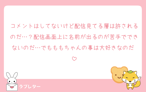 コメントはしてないけど配信見てる層は許されるのだ…？配信画面上に名前が出るのが苦手でできないのだ…でもももちゃんの事は大好きなのだ♡