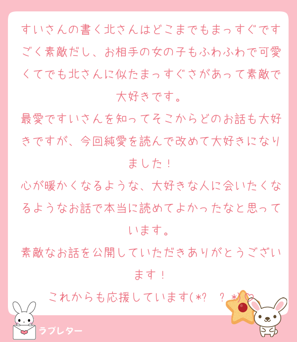 すいさんの書く北さんはどこまでもまっすぐですごく素敵だし、お相手の女の子もふわふわで可愛くてでも北さんに似たまっすぐさがあって素敵で大好きです。
最愛ですいさんを知ってそこからどのお話も大好きですが、今回純愛を読んで改めて大好きになりました！
心が暖かくなるような、大好きな人に会いたくなるようなお話で本当に読めてよかったなと思っています。
素敵なお話を公開していただきありがとうございます！
これからも応援しています(*ˊ˘ˋ*)