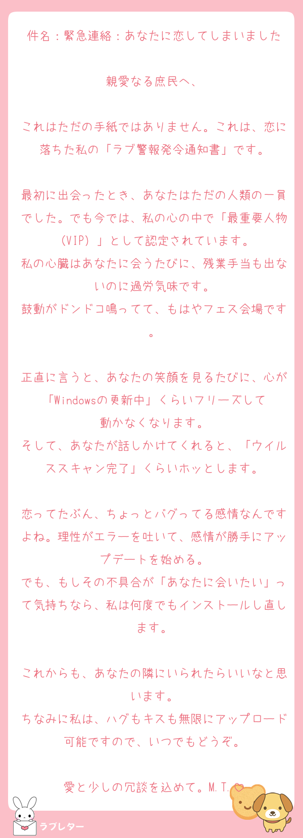 件名：緊急連絡：あなたに恋してしまいました

親愛なる庶民へ、

これはただの手紙ではありません。これは、恋に落ちた私の「ラブ警報発令通知書」です。

最初に出会ったとき、あなたはただの人類の一員でした。でも今では、私の心の中で「最重要人物（VIP）」として認定されています。
私の心臓はあなたに会うたびに、残業手当も出ないのに過労気味です。
鼓動がドンドコ鳴ってて、もはやフェス会場です。

正直に言うと、あなたの笑顔を見るたびに、心が「Windowsの更新中」くらいフリーズして動かなくなります。
そして、あなたが話しかけてくれると、「ウイルススキャン完了」くらいホッとします。

恋ってたぶん、ちょっとバグってる感情なんですよね。理性がエラーを吐いて、感情が勝手にアップデートを始める。
でも、もしその不具合が「あなたに会いたい」って気持ちなら、私は何度でもインストールし直します。

これからも、あなたの隣にいられたらいいなと思います。
ちなみに私は、ハグもキスも無限にアップロード可能ですので、いつでもどうぞ。

愛と少しの冗談を込めて。M.T.