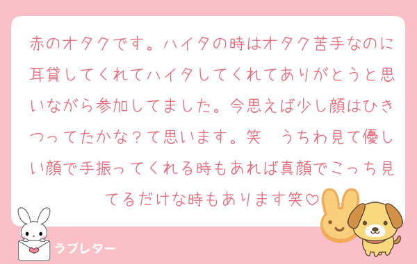 赤のオタクです。ハイタの時はオタク苦手なのに耳貸してくれてハイタしてくれてありがとうと思いながら参加してました。今思えば少し顔はひきつってたかな？て思います。笑　うちわ見て優しい顔で手振ってくれる時もあれば真顔でこっち見てるだけな時もあります笑
