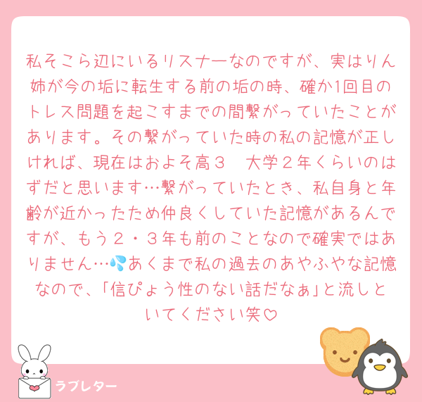 私そこら辺にいるリスナーなのですが、実はりん姉が今の垢に転生する前の垢の時、確か1回目のトレス問題を起こすまでの間繋がっていたことがあります。その繋がっていた時の私の記憶が正しければ、現在はおよそ高３〜大学２年くらいのはずだと思います…繋がっていたとき、私自身と年齢が近かったため仲良くしていた記憶があるんですが、もう２・３年も前のことなので確実ではありません…💦あくまで私の過去のあやふやな記憶なので、｢信ぴょう性のない話だなぁ｣と流しといてください笑