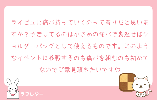 ライビュに痛バ持っていくのって有りだと思いますか？予定してるのは小さめの痛バで裏返せばショルダーバッグとして使えるものです。このようなイベントに参戦するのも痛バを組むのも初めてなのでご意見頂きたいです