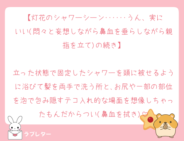 【灯花のシャワーシーン･･････うん、実にいい(悶々と妄想しながら鼻血を垂らしながら親指を立て)の続き】

立った状態で固定したシャワーを頭に被せるように浴びて髪を両手で洗う所と､お尻や一部の部位を泡で包み隠すテコ入れ的な場面を想像しちゃったもんだからつい(鼻血を拭き)