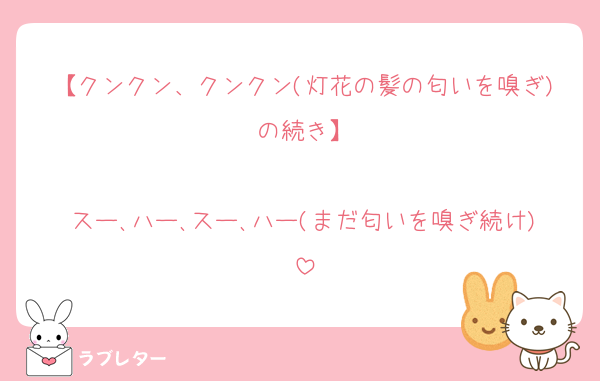【クンクン、クンクン(灯花の髪の匂いを嗅ぎ)の続き】

スー､ハー､スー､ハー(まだ匂いを嗅ぎ続け)