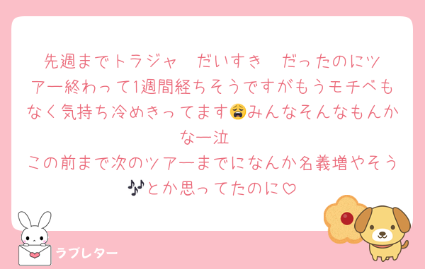 先週までトラジャ❣️だいすき❣️だったのにツアー終わって1週間経ちそうですがもうモチベもなく気持ち冷めきってます😩みんなそんなもんかなー泣
この前まで次のツアーまでになんか名義増やそう🎶とか思ってたのに