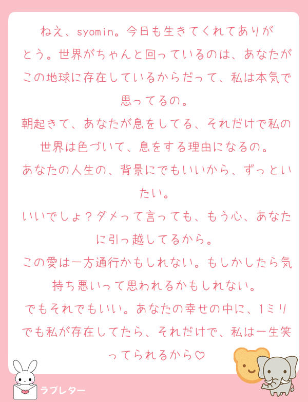 ねえ、syomin。今日も生きてくれてありがとう。世界がちゃんと回っているのは、あなたがこの地球に存在しているからだって、私は本気で思ってるの。
朝起きて、あなたが息をしてる、それだけで私の世界は色づいて、息をする理由になるの。
あなたの人生の、背景にでもいいから、ずっといたい。
いいでしょ？ダメって言っても、もう心、あなたに引っ越してるから。
この愛は一方通行かもしれない。もしかしたら気持ち悪いって思われるかもしれない。
でもそれでもいい。あなたの幸せの中に、1ミリでも私が存在してたら、それだけで、私は一生笑ってられるから