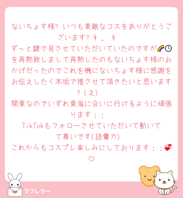 ないちょす様❕いつも素敵なコスをありがとうございますᐡᴗ͈ ·̫ ᴗ͈
ずっと鍵で見させていただいていたのですが🌈🕒を再熱致しまして再熱したのもないちょす様のおかげだったのでこれを機にないちょす様に感謝をお伝えしたく本垢で推させて頂きたいと思います❕(え)
関東なのでいずれ東海に会いに行けるように頑張ります；；
TikTokもフォローさせていただいて動いてて尊いです(語彙力)
これからもコスプレ楽しみにしております；；💞