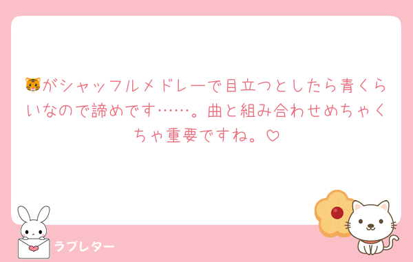 🐯がシャッフルメドレーで目立つとしたら青くらいなので諦めです……。曲と組み合わせめちゃくちゃ重要ですね。