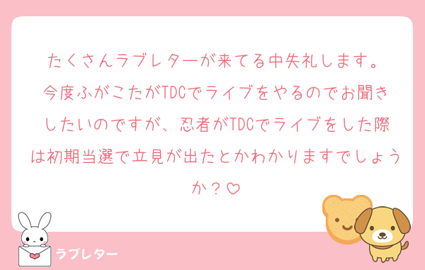 たくさんラブレターが来てる中失礼します。
今度ふがこたがTDCでライブをやるのでお聞きしたいのですが、忍者がTDCでライブをした際は初期当選で立見が出たとかわかりますでしょうか？