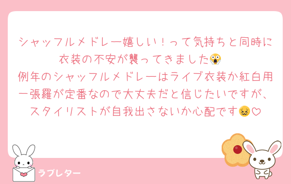 シャッフルメドレー嬉しい！って気持ちと同時に衣装の不安が襲ってきました😱
例年のシャッフルメドレーはライブ衣装か紅白用一張羅が定番なので大丈夫だと信じたいですが、スタイリストが自我出さないか心配です😖