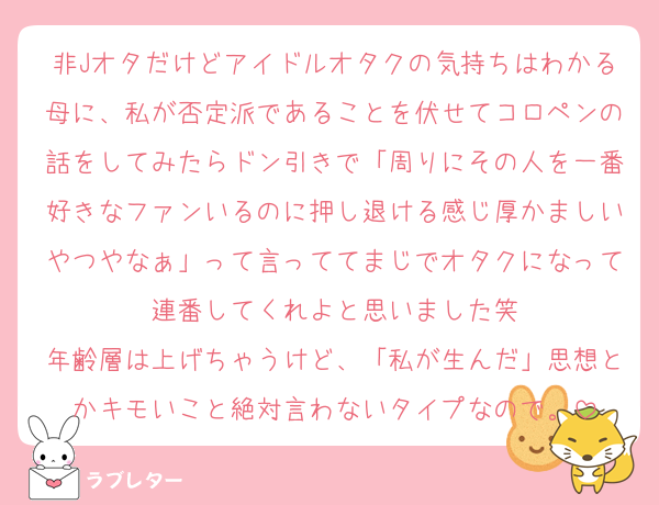 非Jオタだけどアイドルオタクの気持ちはわかる母に、私が否定派であることを伏せてコロペンの話をしてみたらドン引きで「周りにその人を一番好きなファンいるのに押し退ける感じ厚かましいやつやなぁ」って言っててまじでオタクになって連番してくれよと思いました笑
年齢層は上げちゃうけど、「私が生んだ」思想とかキモいこと絶対言わないタイプなので。