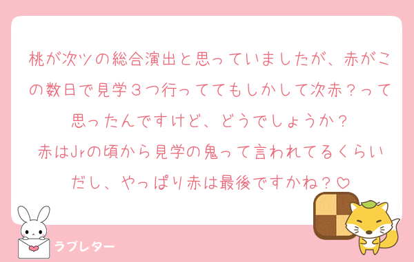 桃が次ツの総合演出と思っていましたが、赤がこの数日で見学３つ行っててもしかして次赤？って思ったんですけど、どうでしょうか？
赤はJrの頃から見学の鬼って言われてるくらいだし、やっぱり赤は最後ですかね？