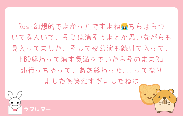 Rush幻想的でよかったですよね😭ちらほらついてる人いて、そこは消そうよとか思いながらも見入ってました、そして夜公演も続けて入って、HBD終わって消す気満々でいたらそのままRush行っちゃって、ああ終わった､､､ってなりました笑笑幻すぎましたね