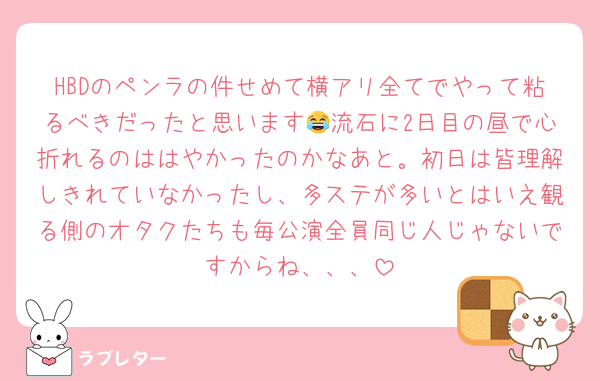 HBDのペンラの件せめて横アリ全てでやって粘るべきだったと思います😂流石に2日目の昼で心折れるのははやかったのかなあと。初日は皆理解しきれていなかったし、多ステが多いとはいえ観る側のオタクたちも毎公演全員同じ人じゃないですからね、、、