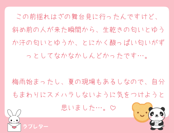 この前揺れはざの舞台見に行ったんですけど、
斜め前の人が来た瞬間から、生乾きの匂いとゆうか汗の匂いとゆうか、とにかく酸っぱい匂いがずっとしてなかなかしんどかったです…。

梅雨始まったし、夏の現場もあるしなので、自分もまわりにスメハラしないように気をつけようと思いました…。