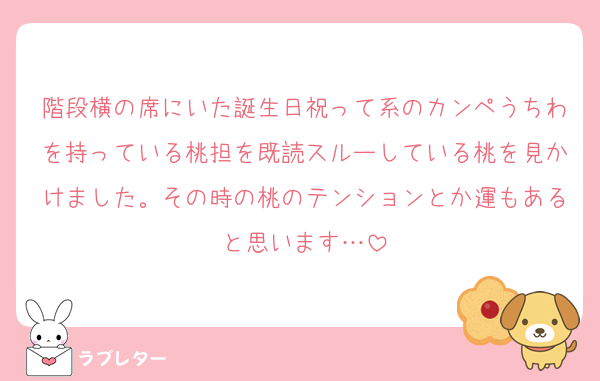 階段横の席にいた誕生日祝って系のカンペうちわを持っている桃担を既読スルーしている桃を見かけました。その時の桃のテンションとか運もあると思います…