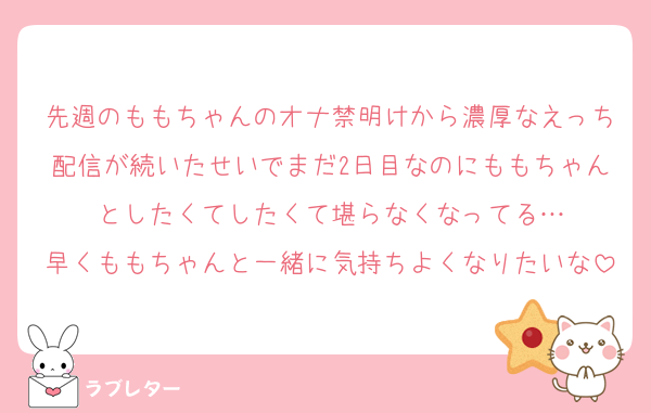 先週のももちゃんのオナ禁明けから濃厚なえっち配信が続いたせいでまだ2日目なのにももちゃんとしたくてしたくて堪らなくなってる…
早くももちゃんと一緒に気持ちよくなりたいな