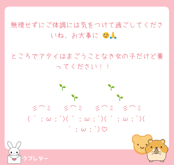 無理せずにご体調には気をつけて過ごしてくださいね、お大事に☺️🙏🍀

ところでアタイはまごうことなき女の子だけど養ってください！！

    🌱            🌱            🌱           🌱
  彡⌒ミ　 彡⌒ミ　 彡⌒ミ　彡⌒ミ
(´；ω；`)(´；ω；`)(´；ω；`)(´；ω；`)
