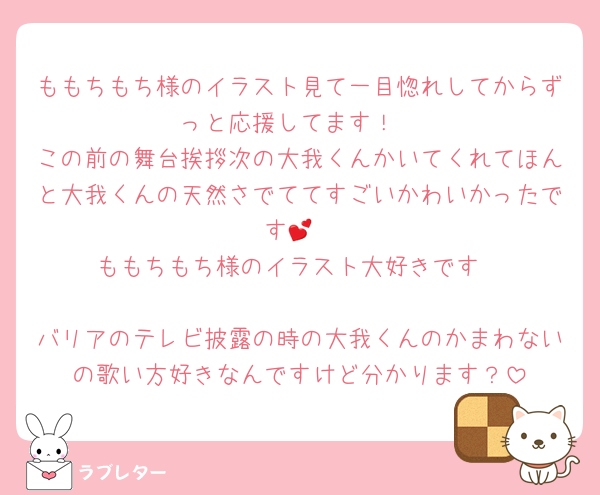 ももちもち様のイラスト見て一目惚れしてからずっと応援してます！
この前の舞台挨拶次の大我くんかいてくれてほんと大我くんの天然さでててすごいかわいかったです💕
ももちもち様のイラスト大好きです

バリアのテレビ披露の時の大我くんのかまわないの歌い方好きなんですけど分かります？