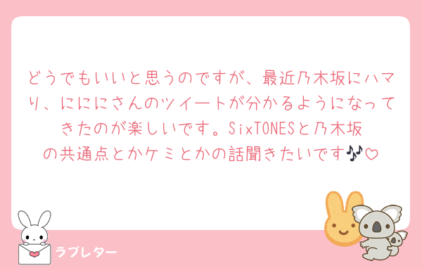どうでもいいと思うのですが、最近乃木坂にハマり、にににさんのツイートが分かるようになってきたのが楽しいです。SixTONESと乃木坂の共通点とかケミとかの話聞きたいです🎶